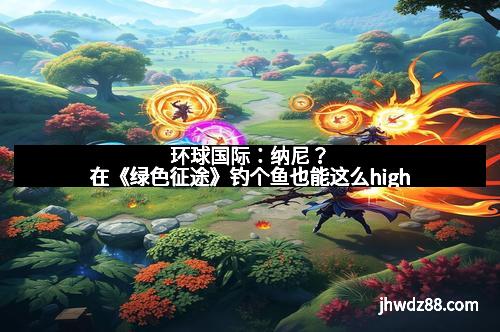 环球国际：纳尼？在《绿色征途》钓个鱼也能这么high